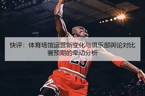 快评：体育场馆运营新变化与俱乐部舆论对比赛预期的牵动分析
